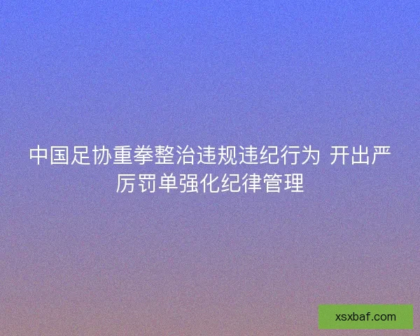 中国足协重拳整治违规违纪行为 开出严厉罚单强化纪律管理