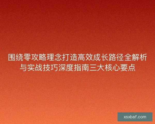 围绕零攻略理念打造高效成长路径全解析与实战技巧深度指南三大核心要点