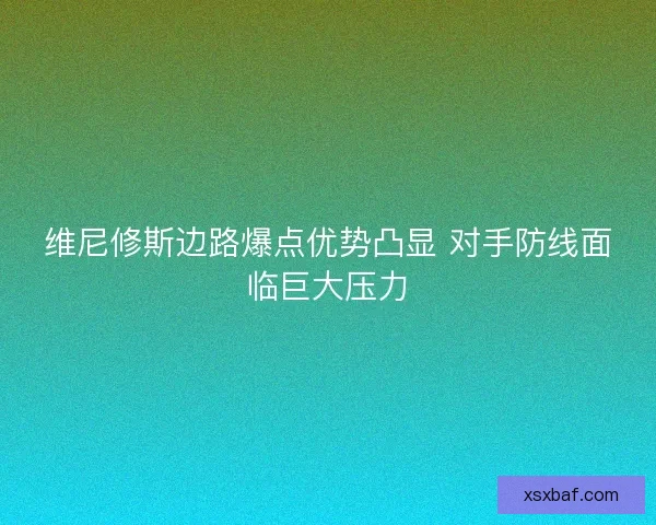 维尼修斯边路爆点优势凸显 对手防线面临巨大压力