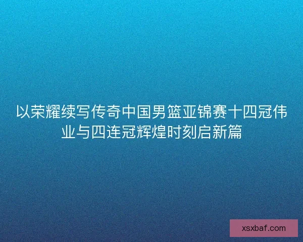 以荣耀续写传奇中国男篮亚锦赛十四冠伟业与四连冠辉煌时刻启新篇