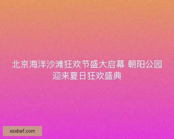 北京海洋沙滩狂欢节盛大启幕 朝阳公园迎来夏日狂欢盛典