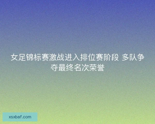 女足锦标赛激战进入排位赛阶段 多队争夺最终名次荣誉