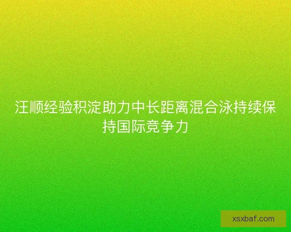 汪顺经验积淀助力中长距离混合泳持续保持国际竞争力